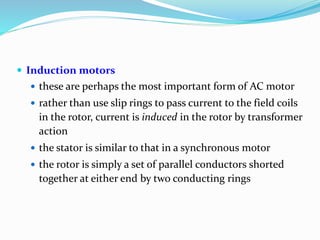  Induction motors
 these are perhaps the most important form of AC motor
 rather than use slip rings to pass current to the field coils
in the rotor, current is induced in the rotor by transformer
action
 the stator is similar to that in a synchronous motor
 the rotor is simply a set of parallel conductors shorted
together at either end by two conducting rings
 