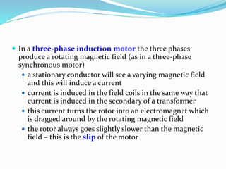  In a three-phase induction motor the three phases
produce a rotating magnetic field (as in a three-phase
synchronous motor)
 a stationary conductor will see a varying magnetic field
and this will induce a current
 current is induced in the field coils in the same way that
current is induced in the secondary of a transformer
 this current turns the rotor into an electromagnet which
is dragged around by the rotating magnetic field
 the rotor always goes slightly slower than the magnetic
field – this is the slip of the motor
 