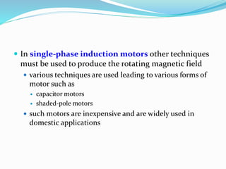  In single-phase induction motors other techniques
must be used to produce the rotating magnetic field
 various techniques are used leading to various forms of
motor such as
 capacitor motors
 shaded-pole motors
 such motors are inexpensive and are widely used in
domestic applications
 