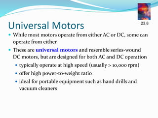 Universal Motors
 While most motors operate from either AC or DC, some can
operate from either
 These are universal motors and resemble series-wound
DC motors, but are designed for both AC and DC operation
 typically operate at high speed (usually > 10,000 rpm)
 offer high power-to-weight ratio
 ideal for portable equipment such as hand drills and
vacuum cleaners
23.8
 