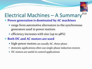 Electrical Machines – A Summary
 Power generation is dominated by AC machines
 range from automotive alternators to the synchronous
generators used in power stations
 efficiency increases with size (up to 98%)
 Both DC and AC motors are used
 high-power motors are usually AC, three-phase
 domestic applications often use single-phase induction motors
 DC motors are useful in control applications
23.9
 