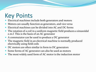 Key Points
 Electrical machines include both generators and motors
 Motors can usually function as generators, and vice versa
 Electrical machines can be divided into AC and DC forms
 The rotation of a coil in a uniform magnetic field produces a sinusoidal
e.m.f. This is the basis of an AC generator
 A commutator can be used to produce a DC generator
 The magnetic field in an electrical machine is normally produced
electrically using field coils
 DC motors are often similar in form to DC generators
 Some forms of AC generator can also be used as motors
 The most widely used form of AC motor is the induction motor
 