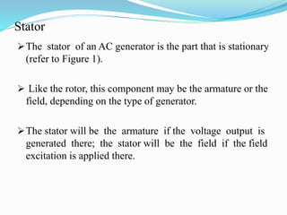 Stator
The stator of an AC generator is the part that is stationary
(refer to Figure 1).
 Like the rotor, this component may be the armature or the
field, depending on the type of generator.
The stator will be the armature if the voltage output is
generated there; the stator will be the field if the field
excitation is applied there.
 