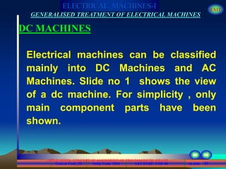 Course Code_52 Subj. Code 5261 91SLIDE
ELECTRICAL MACHINES-I EXIT
GENERALISED TREATMENT OF ELECTRICAL MACHINES
LECTURE 5 OF 40
APPLICATION CONCEPT OF ALIGNMENT OF TWO MAGNETIC FIELDS
DC MACHINES
Electrical machines can be classified
mainly into DC Machines and AC
Machines. Slide no 1 shows the view
of a dc machine. For simplicity , only
main component parts have been
shown.
 