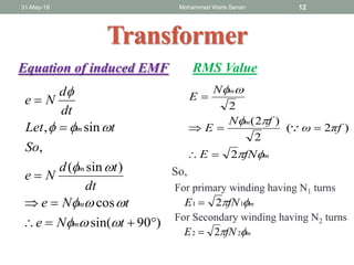 31-May-19 Mohammed Waris Senan 12
Transformer
)90sin(
cos
)sin(
,
sin,





tNe
tNe
dt
td
Ne
So
tLet
dt
d
Ne
m
m
m
m





Equation of induced EMF
mfNE  11 2
mfNE  22 2
For primary winding having N1 turns
For Secondary winding having N2 turns
RMS Value
m
m
m
fNE
πfω
fN
E
N
E



2
)2(
2
)2(
2




So,
 