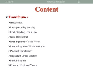 Content
Transformer
Introduction
Laws governing working
Understanding Lenz’s Law
Ideal Transformer
EMF Equation of Transformer
Phasor diagram of ideal transformer
Practical Transformer
Equivalent Circuit diagram
Phasor diagram
Concept of referred Values
31-May-19 Mohammed Waris Senan 2
 