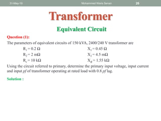 Question (1):
The parameters of equivalent circuits of 150 kVA, 2400/240 V transformer are
R1 = 0.2 Ω X1 = 0.45 Ω
R2 = 2 mΩ X2 = 4.5 mΩ
Rc = 10 kΩ X 𝜙 = 1.55 kΩ
Using the circuit referred to primary, determine the primary input voltage, input current
and input pf of transformer operating at rated load with 0.8 pf lag.
31-May-19 Mohammed Waris Senan 26
Transformer
Solution :
Equivalent Circuit
 