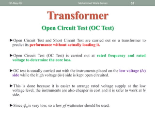 ►Open Circuit Test and Short Circuit Test are carried out on a transformer to
predict its performance without actually loading it.
►Open Circuit Test (OC Test) is carried out at rated frequency and rated
voltage to determine the core loss.
►OC test is usually carried out with the instruments placed on the low voltage (lv)
side while the high voltage (hv) side is kept open circuited.
►This is done because it is easier to arrange rated voltage supply at the low
voltage level, the instruments are also cheaper in cost and it is safer to work at lv
side.
►Since 𝜙0 is very low, so a low pf wattmeter should be used.
31-May-19 Mohammed Waris Senan 32
Transformer
Open Circuit Test (OC Test)
 