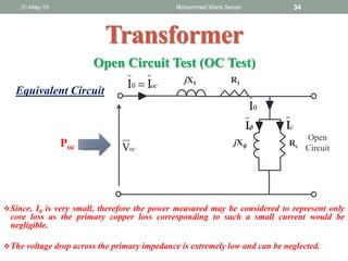 31-May-19 Mohammed Waris Senan 34
Transformer
R1jX1
RcjX 𝜙
ocV
cII
0I
ocII0 
Open
Circuit
Open Circuit Test (OC Test)
Equivalent Circuit
Since, I0 is very small, therefore the power measured may be considered to represent only
core loss as the primary copper loss corresponding to such a small current would be
negligible.
The voltage drop across the primary impedance is extremely low and can be neglected.
Poc
 