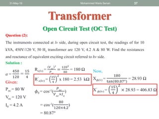 31-May-19 Mohammed Waris Senan 37
Transformer
Open Circuit Test (OC Test)
Question (2):
The instruments connected at lv side, during open circuit test, the readings of for 10
kVA, 450V/120 V, 50 Hz transformer are 120 V, 4.2 A & 80 W. Find the resistances
and reactance of equivalent exciting circuit referred to hv side.
a =
450
120
=
15
4
Given:
Poc = 80 W
Voc = 120 V
I0 = 4.2 A
Solution :
Rc(lv) =
𝑉 𝑜𝑐
2
𝑃 𝑜𝑐
=
1202
80
= 180 Ω
R’
c(hv) =
15
4
2
x 180 = 2.53 kΩ
𝜙0 = cos-1(
𝑃 𝑜𝑐
𝑉 𝑜𝑐
×𝐼 𝑜
)
= cos-1(
80
120×4.2
)
= 80.87°
Now,
X 𝜙(lv) =
180
tan(80.87°)
= 28.93 Ω
X’
𝜙(hv) =
15
4
2
× 28.93 = 406.83 Ω
 