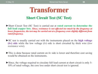 ►Short Circuit Test (SC Test) is carried out at rated current to determine the
full load copper loss. Since, resistance is not affected too much by the frequency at
lower frequencies, the test may be carried out at a frequency even slightly different from
rated frequency.
►SC test is usually carried out with the instruments placed on the high voltage
(hv) side while the low voltage (lv) side is short circuited by thick wire (low
resistance wire).
►This is done because rated current on hv side is lower and therefore cost saving
would be obtained on the instruments.
►Since, the voltage required to circulate full load current at short circuit is only 5-
10% of rated voltage, the core loss under short circuit test is ignored.
31-May-19 Mohammed Waris Senan 38
Transformer
Short Circuit Test (SC Test)
 