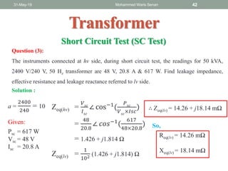 31-May-19 Mohammed Waris Senan 42
Transformer
Short Circuit Test (SC Test)
Question (3):
The instruments connected at hv side, during short circuit test, the readings for 50 kVA,
2400 V/240 V, 50 Hz transformer are 48 V, 20.8 A & 617 W. Find leakage impedance,
effective resistance and leakage reactance referred to lv side.
a =
2400
240
= 10
Given:
Psc = 617 W
Vsc = 48 V
Isc = 20.8 A
Solution :
Zeq(hv) =
𝑉 𝑠𝑐
𝐼 𝑠𝑐
∠ cos−1
(
𝑃 𝑠𝑐
𝑉 𝑠𝑐
×𝐼𝑠𝑐
)
=
48
20.8
∠ 𝑐𝑜𝑠−1(
617
48×20.8
)
= 1.426 + j1.814 Ω
Zeq(lv) =
1
102 (1.426 + j1.814) Ω
∴ Zeq(lv) = 14.26 + j18.14 mΩ
Req(lv) = 14.26 mΩ
Xeq(lv) = 18.14 mΩ
So,
 