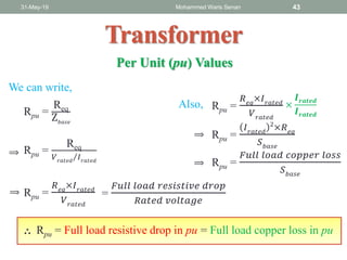 31-May-19 Mohammed Waris Senan 43
Transformer
Per Unit (pu) Values
Rpu =
Req
Z𝑏𝑎𝑠𝑒
Rpu =
Req
𝑉 𝑟𝑎𝑡𝑒𝑑
𝐼 𝑟𝑎𝑡𝑒𝑑
Rpu =
𝑅 𝑒𝑞
×𝐼 𝑟𝑎𝑡𝑒𝑑
𝑉 𝑟𝑎𝑡𝑒𝑑
=
𝐹𝑢𝑙𝑙 𝑙𝑜𝑎𝑑 𝑟𝑒𝑠𝑖𝑠𝑡𝑖𝑣𝑒 𝑑𝑟𝑜𝑝
𝑅𝑎𝑡𝑒𝑑 𝑣𝑜𝑙𝑡𝑎𝑔𝑒
Rpu = Full load resistive drop in pu
Rpu =
𝑅 𝑒𝑞
×𝐼 𝑟𝑎𝑡𝑒𝑑
𝑉 𝑟𝑎𝑡𝑒𝑑
×
𝑰 𝒓𝒂𝒕𝒆𝒅
𝑰 𝒓𝒂𝒕𝒆𝒅
Rpu =
𝐹𝑢𝑙𝑙 𝑙𝑜𝑎𝑑 𝑐𝑜𝑝𝑝𝑒𝑟 𝑙𝑜𝑠𝑠
𝑆 𝑏𝑎𝑠𝑒
= Full load copper loss in pu
Rpu =
𝐼 𝑟𝑎𝑡𝑒𝑑
2
×𝑅 𝑒𝑞
𝑆 𝑏𝑎𝑠𝑒
∴
⟹
⟹
⟹
⟹
We can write,
Also,
 