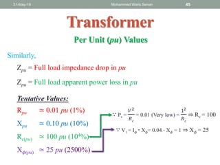 31-May-19 Mohammed Waris Senan 45
Transformer
Zpu = Full load impedance drop in pu
Zpu = Full load apparent power loss in pu
Similarly,
Tentative Values:
Rpu ≃ 0.01 pu (1%)
Xpu ≃ 0.10 pu (10%)
Rc(pu) ≃ 100 pu (104%)
X 𝜙(pu) ≃ 25 pu (2500%)
∵ Pc =
𝑉2
𝑅 𝑐
= 0.01 (Very low) =
12
𝑅 𝑐
⇒ Rc = 100
∵ V1 = I 𝜙 ∙ X 𝜙= 0.04 ∙ X 𝜙 = 1 ⇒ X 𝜙 = 25
Per Unit (pu) Values
 