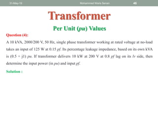 31-May-19 Mohammed Waris Senan 46
Transformer
Question (4):
A 10 kVA, 2000/200 V, 50 Hz, single phase transformer working at rated voltage at no-load
takes an input of 125 W at 0.15 pf. Its percentage leakage impedance, based on its own kVA
is (0.5 + j1) pu. If transformer delivers 10 kW at 200 V at 0.8 pf lag on its lv side, then
determine the input power (in pu) and input pf.
Per Unit (pu) Values
Solution :
 