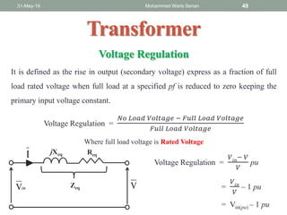 31-May-19 Mohammed Waris Senan 49
Transformer
Voltage Regulation
It is defined as the rise in output (secondary voltage) express as a fraction of full
load rated voltage when full load at a specified pf is reduced to zero keeping the
primary input voltage constant.
Voltage Regulation =
𝑁𝑜 𝐿𝑜𝑎𝑑 𝑉𝑜𝑙𝑡𝑎𝑔𝑒 − 𝐹𝑢𝑙𝑙 𝐿𝑜𝑎𝑑 𝑉𝑜𝑙𝑡𝑎𝑔𝑒
𝐹𝑢𝑙𝑙 𝐿𝑜𝑎𝑑 𝑉𝑜𝑙𝑡𝑎𝑔𝑒
Where full load voltage is Rated Voltage
inV V
I jXeq Req
Zeq
Voltage Regulation =
𝑉𝑖𝑛
− 𝑉
𝑉
pu
=
𝑉𝑖𝑛
𝑉
– 1 pu
= Vin(pu) – 1 pu
 