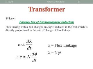 Transformer
1st Law:
Faraday law of Electromagnetic Induction
Flux linking with a coil changes an emf is induced in the coil which is
directly proportional to the rate of change of flux linkage.
31-May-19 Mohammed Waris Senan 5
dt
d
e

 λ = Flux Linkage
λ = N 𝜙
dt
d
Ne


 