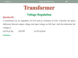 31-May-19 Mohammed Waris Senan 50
Transformer
Question (5):
A transformer ha pu impedance of 0.10 and pu resistance of 0.01. Calculate the phase
difference between output voltage and input voltage on full load. And also determine the
voltage at
(a) 0.8 pf lag (b) UPF (c) 0.8 pf lead
Voltage Regulation
Solution :
 