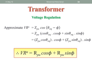 31-May-19 Mohammed Waris Senan 54
Transformer
Voltage Regulation
= Zpu (cos𝜃 𝑒𝑞 . cos𝜙 + sin𝜃 𝑒𝑞 . sin𝜙)
= (Zpu cos𝜃 𝑒𝑞) . cos𝜙 + (Zpu sin𝜃 𝑒𝑞) . sin𝜙
∴ VRn = Rpu cos𝜙 + Rpu sin𝜙
Approximate VRn = Zpu cos 𝜃 𝑒𝑞 − 𝜙
 
