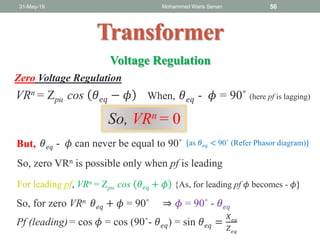 31-May-19 Mohammed Waris Senan 56
Transformer
Voltage Regulation
Zero Voltage Regulation
VRn = Zpu cos 𝜃 𝑒𝑞 − 𝜙 When, 𝜃 𝑒𝑞 - 𝜙 = 90˚ (here pf is lagging)
So, VRn = 0
But, {as 𝜃 𝑒𝑞 < 90˚ (Refer Phasor diagram)}
So, zero VRn is possible only when pf is leading
For leading pf, VRn = Zpu cos 𝜃 𝑒𝑞 + 𝜙 {As, for leading pf 𝜙 becomes - 𝜙}
𝜃 𝑒𝑞 - 𝜙 can never be equal to 90˚
So, for zero VRn 𝜃 𝑒𝑞 + 𝜙 = 90˚ ⇒ 𝜙 = 90˚ - 𝜃 𝑒𝑞
Pf (leading) = cos 𝜙 = cos (90˚- 𝜃 𝑒𝑞) = sin 𝜃 𝑒𝑞 =
𝑋 𝑒𝑞
𝑍 𝑒𝑞
 