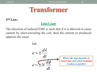 31-May-19 Mohammed Waris Senan 6
Transformer
2nd Law:
Lenz’s Law
The direction of induced EMF is such that if it is allowed to cause
current by short-circuiting the coil, then the current so produced
opposes the cause
dt
d
Ne
dt
d
e
ei




..
Where the sign depends on
Lenz’s law and which terminal
is taken as positive
 