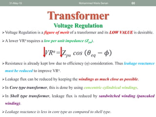 Transformer
Voltage Regulation is a figure of merit of a transformer and its LOW VALUE is desirable.
A lower VRn requires a low per unit impedance (Zpu).
VRn = Zpu cos 𝜃 𝑒𝑞 − 𝜙
Resistance is already kept low due to efficiency (η) consideration. Thus leakage reactance
must be reduced to improve VRn.
Leakage flux can be reduced by keeping the windings as much close as possible.
In Core type transformer, this is done by using concentric cylindrical windings.
In Shell type transformer, leakage flux is reduced by sandwitched winding (pancaked
winding).
Leakage reactance is less in core type as compared to shell type.
31-May-19 Mohammed Waris Senan 60
Voltage Regulation
 