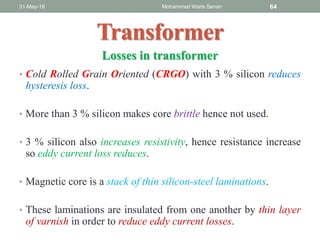 Transformer
31-May-19 Mohammed Waris Senan 64
Losses in transformer
• Cold Rolled Grain Oriented (CRGO) with 3 % silicon reduces
hysteresis loss.
• More than 3 % silicon makes core brittle hence not used.
• 3 % silicon also increases resistivity, hence resistance increase
so eddy current loss reduces.
• Magnetic core is a stack of thin silicon-steel laminations.
• These laminations are insulated from one another by thin layer
of varnish in order to reduce eddy current losses.
 