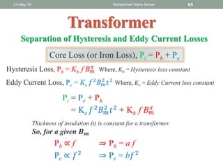 Transformer
31-May-19 Mohammed Waris Senan 65
Separation of Hysteresis and Eddy Current Losses
Hysteresis Loss, Ph = Kh f 𝐵 𝑚
𝑥 Where, Kh = Hysteresis loss constant
Eddy Current Loss, Pe = Ke 𝑓2
𝐵 𝑚
2
𝑡2
Where, Ke = Eddy Current loss constant
Core Loss (or Iron Loss), Pi = Ph + Pe
Pi = Pe + Ph
= Ke 𝑓2 𝐵 𝑚
2 𝑡2 + Kh f 𝐵 𝑚
𝑥
Thickness of insulation (t) is constant for a transformer.
So, for a given 𝑩 𝒎
Ph ∝ f ⇒ Ph = a f
Pe ∝ 𝑓2 ⇒ Pe = b𝑓2
 