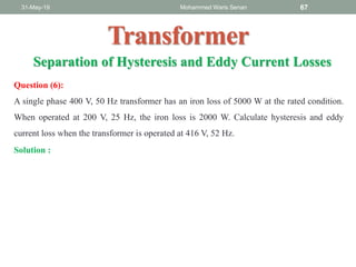 31-May-19 Mohammed Waris Senan 67
Transformer
Question (6):
A single phase 400 V, 50 Hz transformer has an iron loss of 5000 W at the rated condition.
When operated at 200 V, 25 Hz, the iron loss is 2000 W. Calculate hysteresis and eddy
current loss when the transformer is operated at 416 V, 52 Hz.
Separation of Hysteresis and Eddy Current Losses
Solution :
 