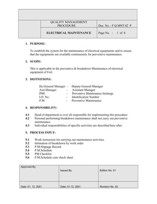 QUALITY MANAGEMENT
PROCEDURE Doc. No. : F Q MNT 02 P
ELECTRICAL MAINTENANCE Page No. : 1 of 8
1. PURPOSE:
To establish the system for the maintenance of electrical equipments and to ensure
that the equipments are available continuously for preventive maintenance.
2. SCOPE:
This is applicable to the preventive & breakdown Maintenance of electrical
equipment of Foil.
3. DEFINITIONS:
Dy.General Manager - Deputy General Manager
Asst.Manager - Assistant Manager
PMI - Preventive Maintenance Incharge
I.D. No. - Identification Number
P.M - Preventive Maintenance
4. RESPONSIBILITY:
4.1 Head of department is over all responsible for implementing this procedure.
4.2 Personal performing breakdown maintenance shall not carry out preventive
maintenance.
4.3 Individual responsibilities of specific activities are described here after.
5. PROCESS INPUT:
5.1 Work instruction for carrying out maintenance activities.
5.2 Intimation of breakdown by work order
5.3 P.M.Slippage Record
5.4 P.M.Schedule
5.5 PM Checklist
5.6 P.M.Schedule cum check sheet
Approved By:
Issued By: Edition No. 01
Date: 01. 12. 2001 Date: 01.12. 2001 Revision No. 02
 
