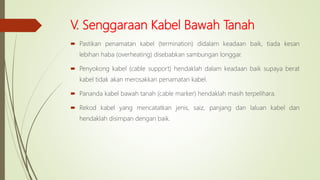 V. Senggaraan Kabel Bawah Tanah
 Pastikan penamatan kabel (termination) didalam keadaan baik, tiada kesan
lebihan haba (overheating) disebabkan sambungan longgar.
 Penyokong kabel (cable support) hendaklah dalam keadaan baik supaya berat
kabel tidak akan merosakkan penamatan kabel.
 Pananda kabel bawah tanah (cable marker) hendaklah masih terpelihara.
 Rekod kabel yang mencatatkan jenis, saiz, panjang dan laluan kabel dan
hendaklah disimpan dengan baik.
 
