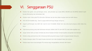 VI. Senggaraan PSU
 Pastikan tikar getah, carta pertolongan cemas , alat pemadam api, tanda AWAS, BAHAYA dan DILARANG MASUK masih
berada ditempatnya dan berkeadaan baik.
 Pastikan meter-meter pada PSU (Ammeter, Voltmeter dan lain-lain) dalam keadaan baik dan boleh dibaca.
 ACB, MCCB hendaklah diuji , diservis supaya boleh berfungsi dengan sempurna.
 Geganti perlindungan arus lebih dan rosak ke bumi hendaklah ditatah dan diuji sekurang-kurangnya sekali setiap dua
tahun.
 Tiada barang-barang yang tidak berkenaan disimpan didalam bilik PSU dan bilik PSU tidak boleh dijadikan stor.
 Jangan biarkan bilik suis basah, lembab atau berair. Keadaan lembab mempercepatkan pengaratan dan berkulat.
 Pastikan setiap panel pemutus litar mempunyai label yang betul supaya mudah mengawal bekalan bila perlu.
 Pastikan bahagian dalam PSU seperti busbar dsb bersih dan tidak diselapoti habuk dan kotoran.
 Pastikan tiada mana-mana bahagian PSU terbuka bagi mengekalakkan dimasuki oleh haiwan.
 