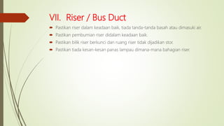VII. Riser / Bus Duct
 Pastikan riser dalam keadaan baik, tiada tanda-tanda basah atau dimasuki air.
 Pastikan pembumian riser didalam keadaan baik.
 Pastikan bilik riser berkunci dan ruang riser tidak dijadikan stor.
 Pastikan tiada kesan-kesan panas lampau dimana-mana bahagian riser.
 