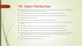 VIII. Sistem Pembumian
 Pastikan komponen sistem pembumian masih dalam keadaan baik terutamanya kabel bumi,
penyambungan (earth clip) dan elektrod bumi.
 Uji sistem pembumian supaya nilai rintangan bumi masih rendah (<1ohm).
 Periksa sambungan-sambungan konduktor bumi masih baik dan tidak berkarat.
 Pastikan saiz kabel bumi betul.
 Pastikan elektrod bumi yang digunakan dalam keadaan baik.
 Pastikan sambungan kabel bumi (earth clip) kepada electrode bumi masih baik dan tidak
berkarat.
 Uji rintangan elektrod bumi dan pastikan bacaan rintangan tidak melebihi 1ohm.
 Nilai rintangan maksima elektrod bumi untuk pemasangan elektrik ialah 1ohm
 Nilai rintangan maksima elektrod bumi untuk sistem penangkap kilat ialah 10 ohm.
 Pastikan konduktor perlindungan (circuit protective conductor) dan konduktor bumi berada
dalam keadaan baik terutamanya dibahagian terminal penyambungan elektrod bumi.
 Tentukan earth chamber masih dalam keadaan baik.
 Buat ujian keselanjaran konduktor bumi.
 