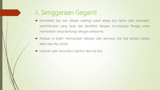 ii. Senggaraan Geganti
 Hendaklah duji dan ditatah (setting) sekali setiap dua tahun oleh kontraktor
perkhidmatan yang layak dan berdaftar dengan Suruhanjaya Tenaga untuk
memastikan ianya berfungsi dengan sempurna.
 Pastikan ia boleh memutuskan bekalan oleh pemutus litar bila berlaku beban
lebih atau litar pintas.
 Lakukan ujian secondary injection dan trip test.
 