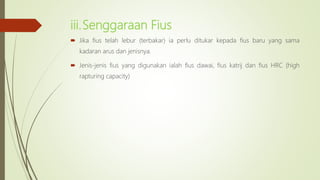 iii.Senggaraan Fius
 Jika fius telah lebur (terbakar) ia perlu ditukar kepada fius baru yang sama
kadaran arus dan jenisnya.
 Jenis-jenis fius yang digunakan ialah fius dawai, fius katrij dan fius HRC (high
rapturing capacity)
 