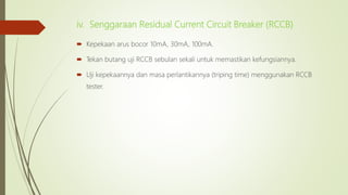 iv. Senggaraan Residual Current Circuit Breaker (RCCB)
 Kepekaan arus bocor 10mA, 30mA, 100mA.
 Tekan butang uji RCCB sebulan sekali untuk memastikan kefungsiannya.
 Uji kepekaannya dan masa perlantikannya (triping time) menggunakan RCCB
tester.
 