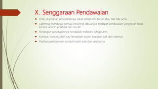 X. Senggaraan Pendawaian
 Perlu diuji tahap penebatannya sekali setiap lima tahun atau bila-bila perlu.
 Lazimnya mendawai semula (rewiring) dibuat jika terdapat pendawaian yang telah rosak
kerana ia lebih praktikal dan murah.
 Rintangan penebatannya hendaklah melebihi 1MegaOhm.
 Konduit, trunking dan tray hendaklah dalam keadaan baik dan selamat.
 Pastikan pembumian conduit masih baik dan sempurna.
 