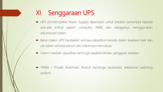 XI. Senggaraan UPS
 UPS (Uninterrptible Power Supply) diperlukan untuk bekalan sementara kepada
alat-alat kritikal seperti computer, PABX dan sebagainya menggunakan
sekumpulan bateri.
 Bateri-bateri UPS hendaklah sentiasa dipastikan berada dalam keadaan baik dan
cas bateri sentiasa penuh dan voltannya mencukupi.
 Sistem mestilah dipastikan berfungsi apabila berlaku gangguan bekalan.
 *PABX – Private Automatic Branch Exchange (automatic telephone switching
system)
 