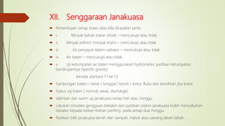XII. Senggaraan Janakuasa
 Pemeriksaan setiap bulan atau bila dirasakan perlu:
 i. Minyak bahan bakar (disel) – mencukupi atau tidak.
 ii. Minyak pelincir (minyak enjin) – mencukupi atau tidak
 iii. Air penyejuk dalam radiator – mencukupi atau tidak
 iv. Air bateri – mencukupi atau tidak
 v. Uji ketumpatan air bateri menggunakan hydrometer, pastikan ketumpatan
bandingannya (specific gravity)
berada diantara 1.1 ke 1.2
 Sambungan bateri – ketat / longgar/ bersih / kotor. Buka dan bersihkan jika kotor.
 Status caj bateri ( normal, weak, discharge).
 Jalankan dan warm up janakuasa setiap hari atau minggu.
 Lakukan simulate gangguan bekalan dan pastikan sistem janakuasa boleh menyalurkan
bekalan kepada beban-beban penting pada setiap dua minggu.
 Pastikan bilik janakuasa bersih dari sampah, habuk atau sawang labah-labah.
 