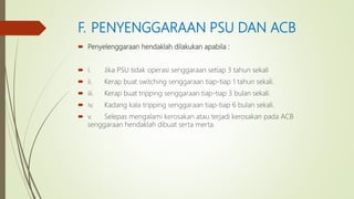 F. PENYENGGARAAN PSU DAN ACB
 Penyelenggaraan hendaklah dilakukan apabila :
 i. Jika PSU tidak operasi senggaraan setiap 3 tahun sekali
 ii. Kerap buat switching senggaraan tiap-tiap 1 tahun sekali.
 iii. Kerap buat tripping senggaraan tiap-tiap 3 bulan sekali.
 iv. Kadang kala tripping senggaraan tiap-tiap 6 bulan sekali.
 v. Selepas mengalami kerosakan atau terjadi kerosakan pada ACB
senggaraan hendaklah dibuat serta merta.
 