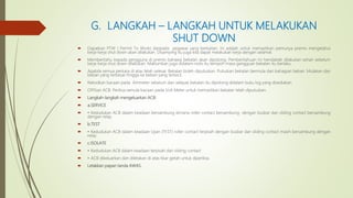 G. LANGKAH – LANGKAH UNTUK MELAKUKAN
SHUT DOWN
 Dapatkan PTW ( Permit To Work) daripada pegawai yang berkaitan. Ini adalah untuk memastikan pemunya premis mengetahui
kerja-kerja shut down akan dilakukan. Disamping itu juga kita dapat melakukan kerja dengan selamat.
 Memberitahu kepada pengguna di premis bahawa bekalan akan dipotong. Pemberitahuan ini hendaklah dilakukan sehari sebelum
kerja-kerja shut down dilakukan. Maklumkan juga didalam notis itu tempoh masa gangguan bekalan itu berlaku.
 Apabila semua perkara di atas telah selesai. Bekalan boleh diputuskan. Putuskan bekalan bermula dari bahagian beban. Mulakan dari
beban yang terbesar hingga ke beban yang terkecil.
 Rekodkan bacaan pada Ammeter sebelum dan selepas bekalan itu dipotong didalam buku log yang disediakan.
 OFFkan ACB. Periksa semula bacaan pada Volt Meter untuk memastikan bekalan telah diputuskan.
 Langkah-langkah mengeluarkan ACB:
 a.SERVICE
 • Kedudukan ACB dalam keadaan bersambung dimana roller contact bersambung dengan busbar dan sliding contact bersambung
dengan relay.
 b.TEST
 • Kedudukan ACB dalam keadaan Ujian (TEST) roller contact terpisah dengan busbar dan sliding contact masih bersambung dengan
relay.
 c.ISOLATE
 • Kedudukan ACB dalam keadaan terpisah dari sliding contact
 • ACB dikeluarkan dan diletakan di atas tikar getah untuk diperiksa.
 Letakkan papan tanda AWAS.
 