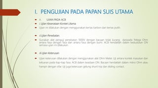 I. PENGUJIAN PADA PAPAN SUIS UTAMA
 A. UJIAN PADA ACB
 i.Ujian Keserataan Kontek Utama.
 Ujian ini dilakukan dengan menggunakan kertas karbon dan kertas putih.
 ii.Ujian Penebatan.
 Gunakan alat penguji penebatan 1000V dengan bacaan tidak kurang daripada 1Mega Ohm
antara fasa dengan fasa dan antara fasa dengan bumi. ACB hendaklah dalam kedudukan ON
semasa ujian ini dilakukan.
 Iii.Ujian Keterusan.
 Ujian keterusan dilakukan dengan menggunakan alat Ohm Meter. Uji antara kontek masukan dan
keluaran pada tiap-tiap fasa. ACB dalam keadaan ON. Bacaan hendaklah dalam mikro Ohm atau
hampir dengan sifar. Uji juga keterusan gelung shunt trip dan sliding contact.
 