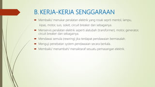 B. KERJA-KERJA SENGGARAAN
 Membaiki/ menukar peralatan elektrik yang rosak seprti mentol, lampu,
kipas, motor, suis, soket, circuit breaker dan sebagainya.
 Menservis peralatan elektrik seperti alatubah (transformer), motor, generator,
circuit breaker dan sebagainya.
 Mendawai semula (rewiring) jika terdapat pendawaian bermasalah.
 Menguji penebatan system pendawaian secara berkala.
 Membaiki/ menambah/ menaiktaraf sesuatu pemasangan elektrik.
 