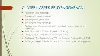 C. ASPEK-ASPEK PENYENGGARAAN.
 Peruntukan yang mencukupi
 Tenaga mahir yang mencukupi
 Mempunyai unit pentadbiran
 Stok alatganti yang mencukupi
 Peralatan seperti kenderaan, tangga, mesin, tool, instrument dan bahan
mencukupi
 Setiap data direkod di dalam Buku rekod / buku log
 Mempunyai Sijil / pengetahuan pertolongan cemas
 Berdasarkan Akta Bekalan Elektrik 1990 dan Peraturan-Peraturan Elektrik 1994.
 Kakitangan yang diberikan latihan atau kursus untuk menjalankan senggaraan.
 