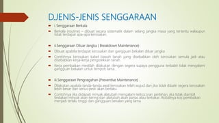 D.JENIS-JENIS SENGGARAAN
 i.Senggaraan Berkala
 Berkala (routine) – dibuat secara sistematik dalam selang jangka masa yang tertentu walaupun
tidak terdapat apa-apa kerosakan.
 ii.Senggaraan Diluar Jangka ( Breakdown Maintenance)
 Dibuat apabila terdapat kerosakan dan gangguan bekalan diluar jangka
 Contohnya kerosakan kabel bawah tanah yang disebabkan oleh kerosakan semula jadi atau
disebabkan kerja-kerja pengorekkan tanah.
 Kerja pembaikan mestilah dilakukan dengan segera supaya pengguna terbabit tidak mengalami
gangguan bekalan untuk tempoh lama.
 iii.Senggaraan Pengcegahan (Preventive Maintenance)
 Dilakukan apabila tanda-tanda awal kerosakan telah wujud dan jika tidak dibaiki segera kerosakan
lebih besar dan serius pesti akan berlaku.
 Contohnya jika didapati minyak alatubah mengalami kebocoran perlahan, jika tidak diambil
tindakan minyak akan kering dan alatubah akan panas atau terbakar. Akibatnya kos pembaikan
menjadi terlalu tinggi dan gangguan bekalan yang lama.
 
