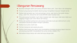 I.Bangunan Pencawang
 Bersihkan bahagian dalam pencawang daripada habuk, pasir , daun-daun, dan sebagainya.
 Rumput yang panjang hendaklah dipotong bagi mengelakkan kawasan menjadi semak.
 Pastikan alat pemadam api, Carta pertolongan cemas, rajah skema, tikar getah, lampu-
lampu, soket 13A, exhaust fan dan tanda BAHAYA dalam keadaan baik.
 Pintu pencawang hendaklah masih dalam keadaan baik, tidak reput, tidak ketat, tidak turun
(sagging) hingga susah untuk dibuka dan ditutup.
 Periksa dan pastikan pembumian pencawang masih baik, buat ujian elektrod bumi untuk
memastikan bacaannya adalah mengikut spesifikasi.
 Pastikan kunci pintu masih baik.
 Cat baru bangunan pencawang jika perlu.
 Pastikan tiada lubang atau laluan yang membolehkan binatang-binatang dapat masuk ke
pencawang yang boleh menyebabkan litar pintas berlaku didalam PSU.
 Memastikan lampu-lampu dan soket berfungsi dengan baik.
 