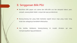 II. Senggaraan Bilik PSU
 Bersihkan bilik papan suis utama dan bilik-bilik suis lain daripada habuk, pasir,
sampah, sawang labah-labah, rumput dan apa jua kekotoran.
 Barang-barang lain yang tidak berkaitan seperti kerusi meja yang rosak, tong,
kotak dan sebagainya hendaklah dikeluarkan.
 Jika berlaku kebakaran, barang-barang ini mudah dimakan api atau
mempercepatkan lagi pembakaran.
 