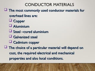 CONDUCTOR MATERIALS
 The most commonly used conductor materials for
The most commonly used conductor materials for
overhead lines are:
overhead lines are:
 Copper
Copper
 Aluminium
Aluminium
 Steel –cored aluminium
Steel –cored aluminium
 Galvanized steel
Galvanized steel
 Cadmium copper
Cadmium copper
 The choice of a particular material will depend on
The choice of a particular material will depend on
cost, the required electrical and mechanical
cost, the required electrical and mechanical
properties and also local conditions.
properties and also local conditions.
 
