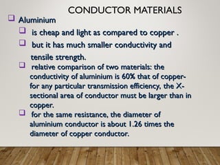 CONDUCTOR MATERIALS
 Aluminium
Aluminium
 is cheap and light as compared to copper .
is cheap and light as compared to copper .
 but it has much smaller conductivity and
but it has much smaller conductivity and
tensile strength.
tensile strength.
 relative comparison of two materials: the
relative comparison of two materials: the
conductivity of aluminium is 60% that of copper-
conductivity of aluminium is 60% that of copper-
for any particular transmission efficiency, the X-
for any particular transmission efficiency, the X-
sectional area of conductor must be larger than in
sectional area of conductor must be larger than in
copper.
copper.
 for the same resistance, the diameter of
for the same resistance, the diameter of
aluminium conductor is about 1.26 times the
aluminium conductor is about 1.26 times the
diameter of copper conductor.
diameter of copper conductor.
 
